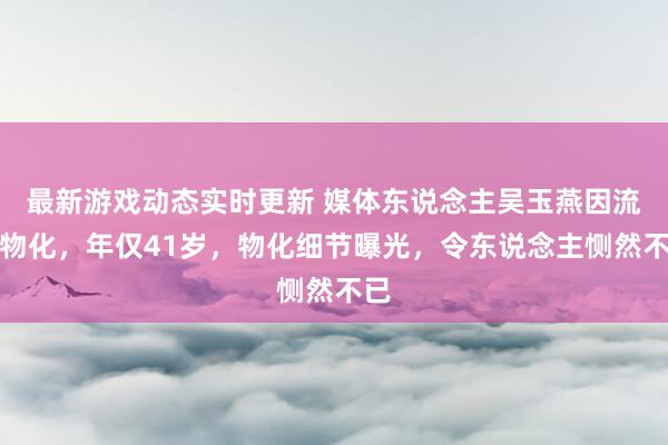 最新游戏动态实时更新 媒体东说念主吴玉燕因流感物化，年仅41岁，物化细节曝光，令东说念主恻然不已