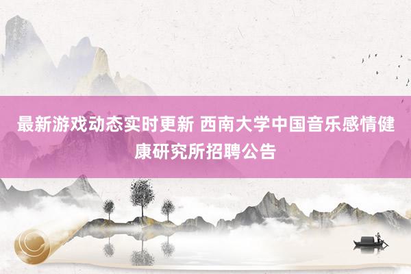 最新游戏动态实时更新 西南大学中国音乐感情健康研究所招聘公告