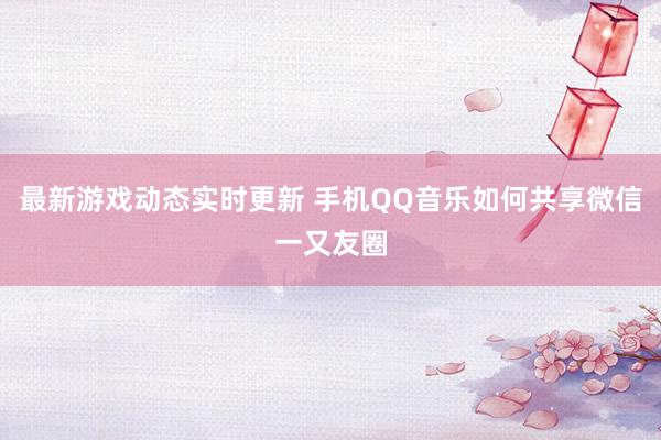 最新游戏动态实时更新 手机QQ音乐如何共享微信一又友圈