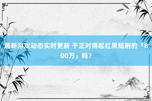 最新游戏动态实时更新 于正对得起红果短剧的「800万」吗？