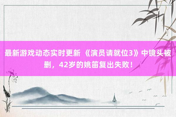 最新游戏动态实时更新 《演员请就位3》中镜头被删，42岁的姚笛复出失败！