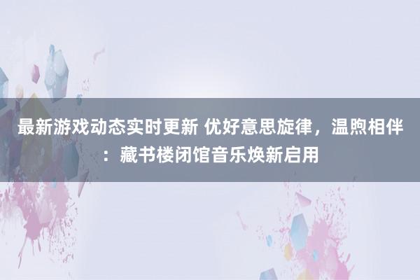 最新游戏动态实时更新 优好意思旋律，温煦相伴：藏书楼闭馆音乐焕新启用