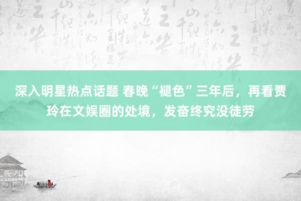 深入明星热点话题 春晚“褪色”三年后，再看贾玲在文娱圈的处境，发奋终究没徒劳