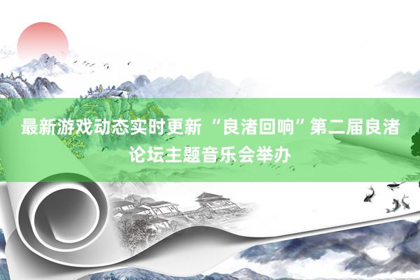 最新游戏动态实时更新 “良渚回响”第二届良渚论坛主题音乐会举办