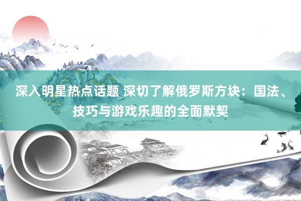 深入明星热点话题 深切了解俄罗斯方块：国法、技巧与游戏乐趣的全面默契