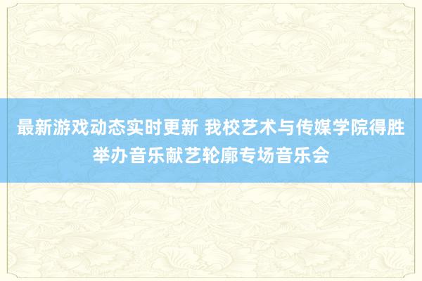 最新游戏动态实时更新 我校艺术与传媒学院得胜举办音乐献艺轮廓专场音乐会