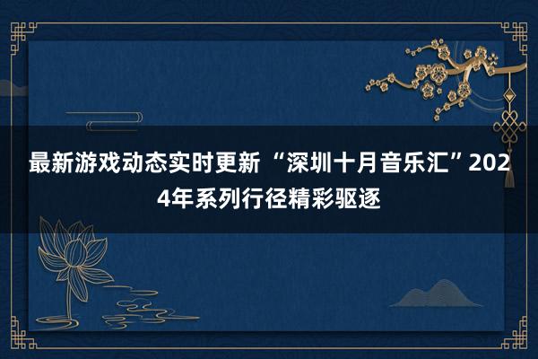 最新游戏动态实时更新 “深圳十月音乐汇”2024年系列行径精彩驱逐