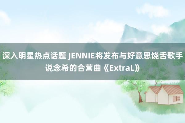 深入明星热点话题 JENNIE将发布与好意思饶舌歌手说念希的合营曲《ExtraL》