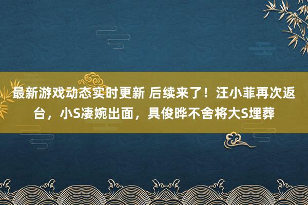 最新游戏动态实时更新 后续来了！汪小菲再次返台，小S凄婉出面，具俊晔不舍将大S埋葬