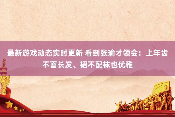 最新游戏动态实时更新 看到张瑜才领会：上年齿不蓄长发、裙不配袜也优雅