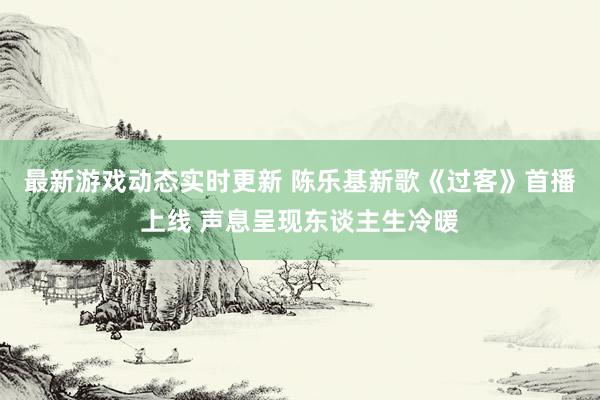 最新游戏动态实时更新 陈乐基新歌《过客》首播上线 声息呈现东谈主生冷暖