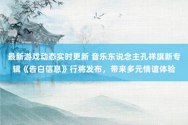 最新游戏动态实时更新 音乐东说念主孔祥旗新专辑《告白信息》行将发布，带来多元情谊体验