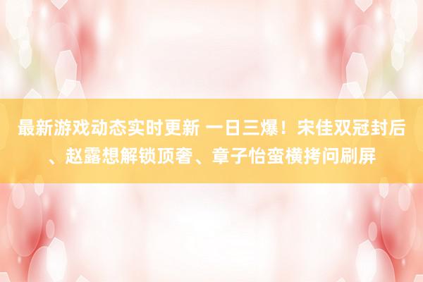 最新游戏动态实时更新 一日三爆！宋佳双冠封后、赵露想解锁顶奢、章子怡蛮横拷问刷屏