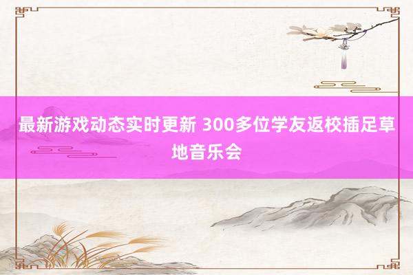 最新游戏动态实时更新 300多位学友返校插足草地音乐会