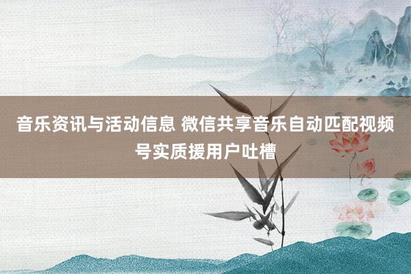 音乐资讯与活动信息 微信共享音乐自动匹配视频号实质援用户吐槽