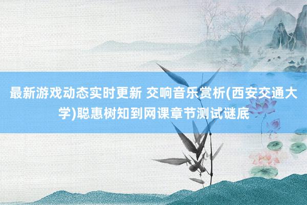 最新游戏动态实时更新 交响音乐赏析(西安交通大学)聪惠树知到网课章节测试谜底