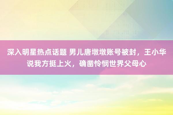 深入明星热点话题 男儿唐墩墩账号被封，王小华说我方挺上火，确凿怜悯世界父母心