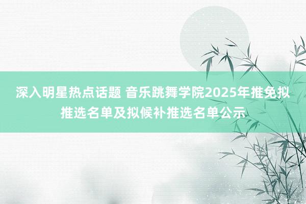 深入明星热点话题 音乐跳舞学院2025年推免拟推选名单及拟候补推选名单公示