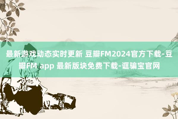 最新游戏动态实时更新 豆瓣FM2024官方下载-豆瓣FM app 最新版块免费下载-诓骗宝官网