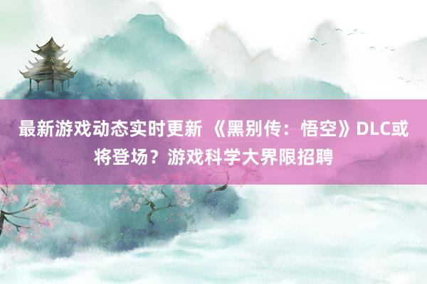 最新游戏动态实时更新 《黑别传：悟空》DLC或将登场？游戏科学大界限招聘