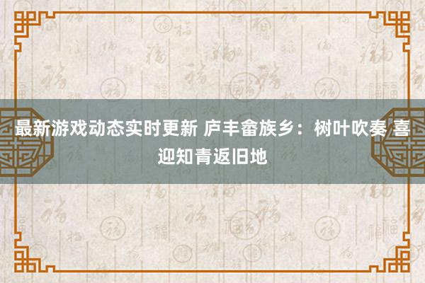 最新游戏动态实时更新 庐丰畲族乡：树叶吹奏 喜迎知青返旧地