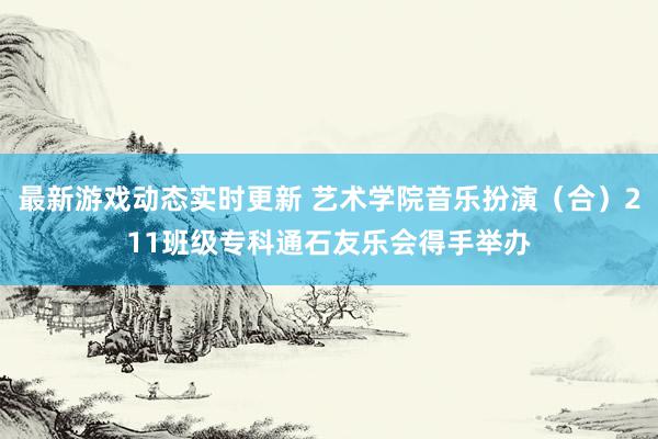 最新游戏动态实时更新 艺术学院音乐扮演（合）211班级专科通石友乐会得手举办