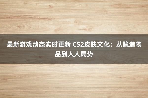 最新游戏动态实时更新 CS2皮肤文化：从臆造物品到人人局势