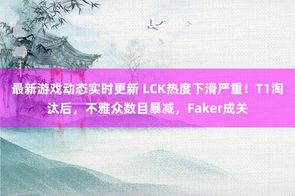 最新游戏动态实时更新 LCK热度下滑严重！T1淘汰后，不雅众数目暴减，Faker成关