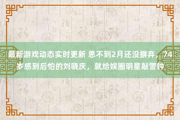 最新游戏动态实时更新 思不到2月还没摒弃，74岁感到后怕的刘晓庆，就给娱圈明星敲警钟