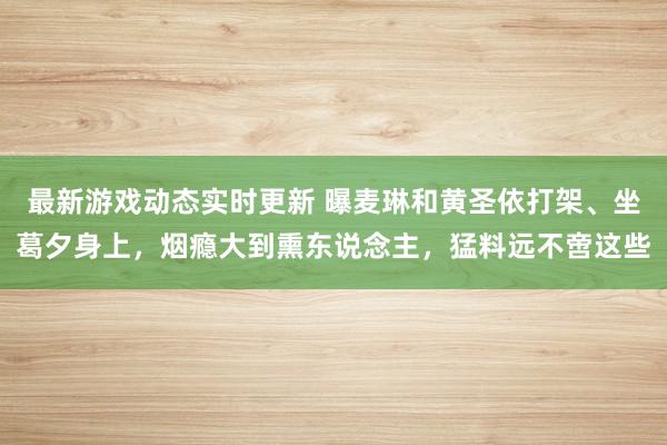 最新游戏动态实时更新 曝麦琳和黄圣依打架、坐葛夕身上，烟瘾大到熏东说念主，猛料远不啻这些