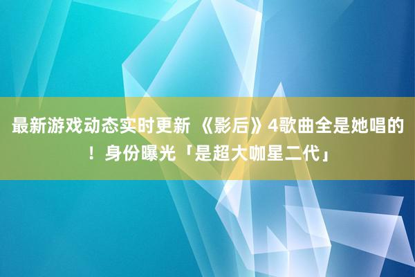 最新游戏动态实时更新 《影后》4歌曲全是她唱的！　身份曝光「是超大咖星二代」