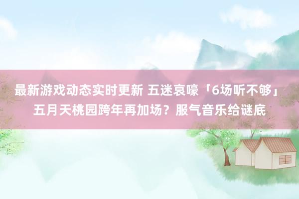 最新游戏动态实时更新 五迷哀嚎「6场听不够」　五月天桃园跨年再加场？服气音乐给谜底