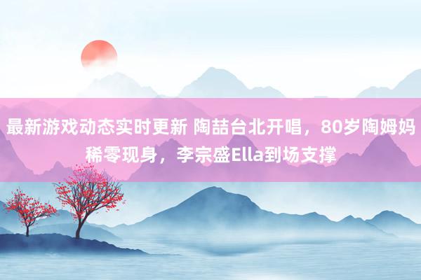 最新游戏动态实时更新 陶喆台北开唱，80岁陶姆妈稀零现身，李宗盛Ella到场支撑