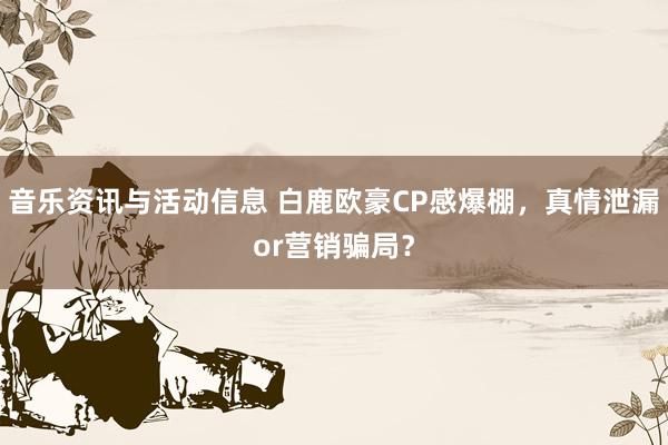 音乐资讯与活动信息 白鹿欧豪CP感爆棚，真情泄漏or营销骗局？