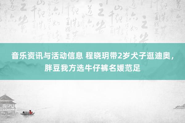 音乐资讯与活动信息 程晓玥带2岁犬子逛迪奥，胖豆我方选牛仔裤名媛范足