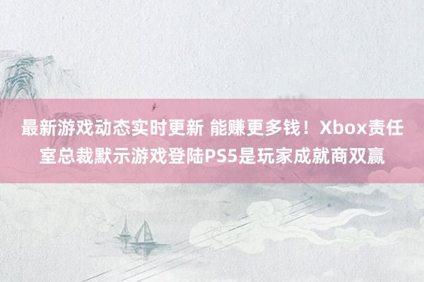 最新游戏动态实时更新 能赚更多钱！Xbox责任室总裁默示游戏登陆PS5是玩家成就商双赢