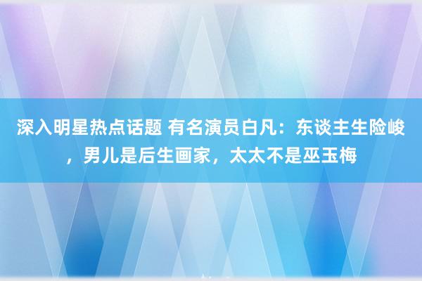 深入明星热点话题 有名演员白凡：东谈主生险峻，男儿是后生画家，太太不是巫玉梅