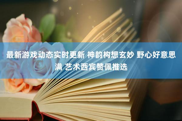 最新游戏动态实时更新 神韵构想玄妙 野心好意思满 艺术西宾赞佩推选