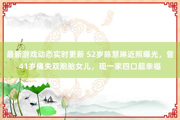 最新游戏动态实时更新 52岁陈慧琳近照曝光，曾41岁痛失双胞胎女儿，现一家四口超幸福