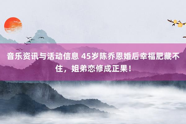 音乐资讯与活动信息 45岁陈乔恩婚后幸福肥藏不住，姐弟恋修成正果！