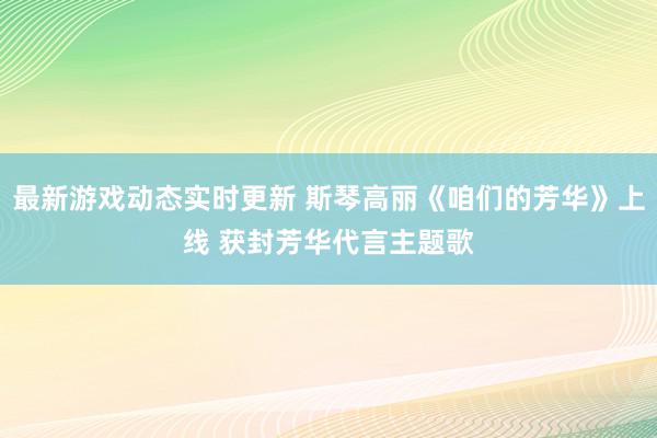 最新游戏动态实时更新 斯琴高丽《咱们的芳华》上线 获封芳华代言主题歌