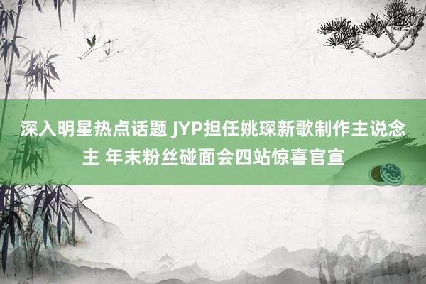 深入明星热点话题 JYP担任姚琛新歌制作主说念主 年末粉丝碰面会四站惊喜官宣