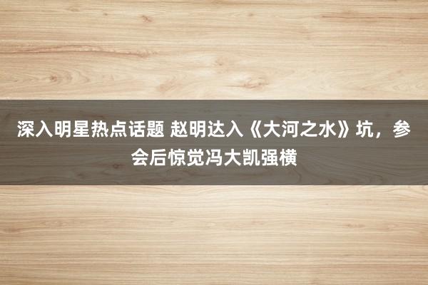 深入明星热点话题 赵明达入《大河之水》坑，参会后惊觉冯大凯强横