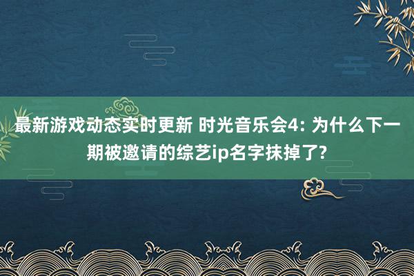 最新游戏动态实时更新 时光音乐会4: 为什么下一期被邀请的综艺ip名字抹掉了?