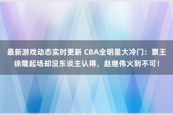 最新游戏动态实时更新 CBA全明星大冷门：票王徐隆起场却没东谈主认得，赵继伟火到不可！