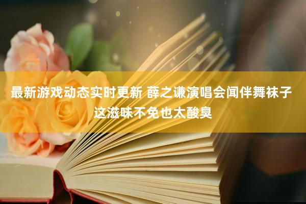 最新游戏动态实时更新 薛之谦演唱会闻伴舞袜子 这滋味不免也太酸臭