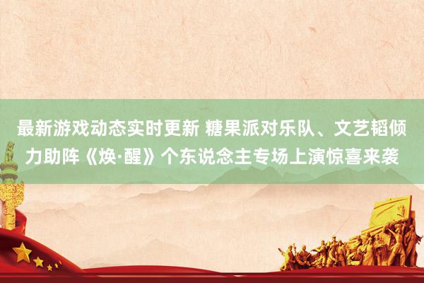 最新游戏动态实时更新 糖果派对乐队、文艺韬倾力助阵《焕·醒》个东说念主专场上演惊喜来袭