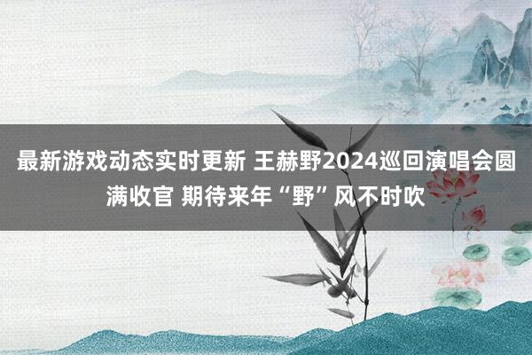 最新游戏动态实时更新 王赫野2024巡回演唱会圆满收官 期待来年“野”风不时吹