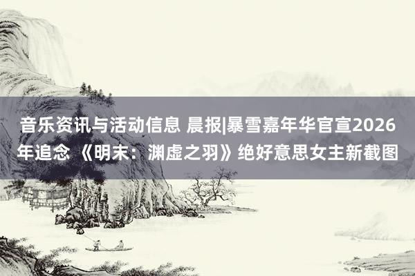 音乐资讯与活动信息 晨报|暴雪嘉年华官宣2026年追念 《明末：渊虚之羽》绝好意思女主新截图