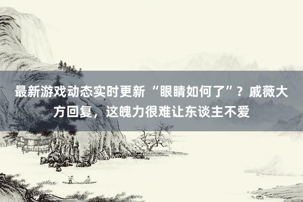 最新游戏动态实时更新 “眼睛如何了”？戚薇大方回复，这魄力很难让东谈主不爱